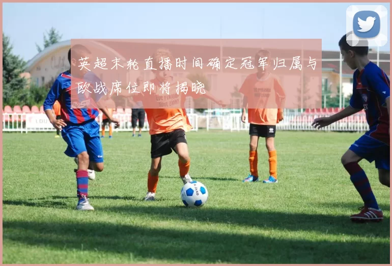 英超末轮直播时间确定冠军归属与欧战席位即将揭晓