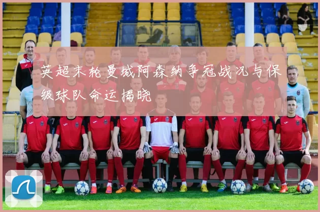 英超末轮曼城阿森纳争冠战况与保级球队命运揭晓