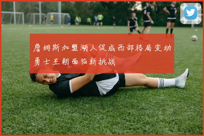 詹姆斯加盟湖人促成西部格局变动勇士王朝面临新挑战