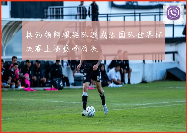 梅西领阿根廷队迎战法国队世界杯决赛上演巅峰对决