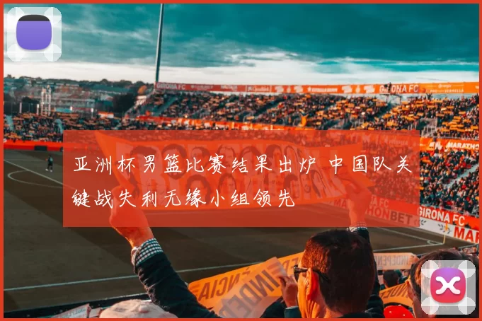 亚洲杯男篮比赛结果出炉 中国队关键战失利无缘小组领先