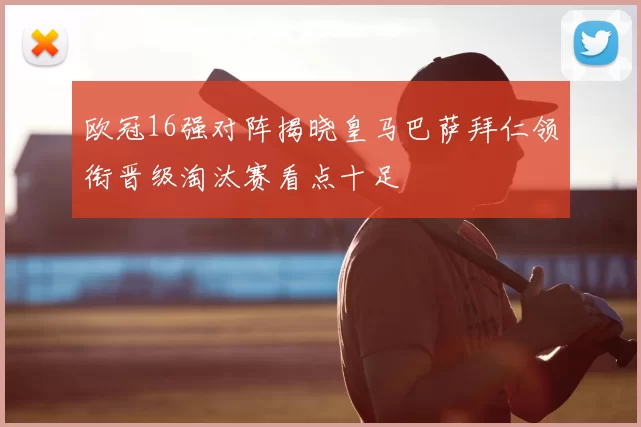 欧冠16强对阵揭晓皇马巴萨拜仁领衔晋级淘汰赛看点十足