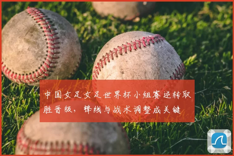 中国女足女足世界杯小组赛逆转取胜晋级,锋线与战术调整成关键