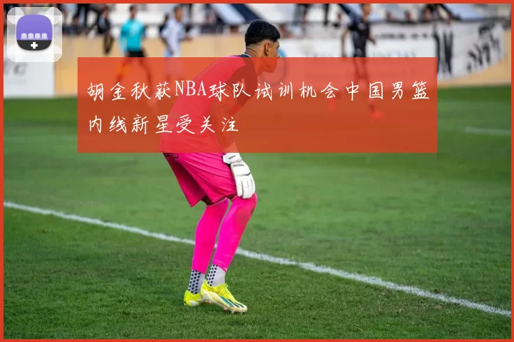 胡金秋获NBA球队试训机会中国男篮内线新星受关注