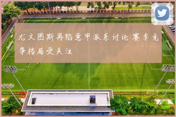 尤文图斯再陷意甲派系讨论 赛季竞争格局受关注