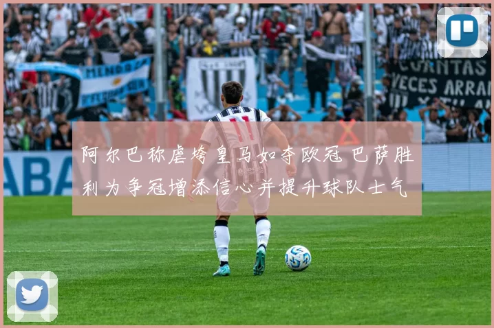 阿尔巴称虐垮皇马如夺欧冠 巴萨胜利为争冠增添信心并提升球队士气