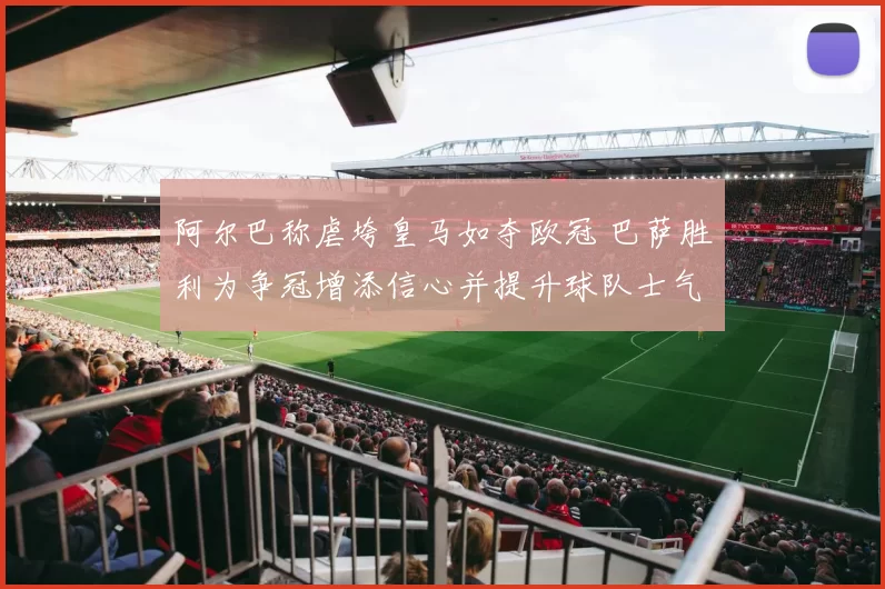 阿尔巴称虐垮皇马如夺欧冠 巴萨胜利为争冠增添信心并提升球队士气