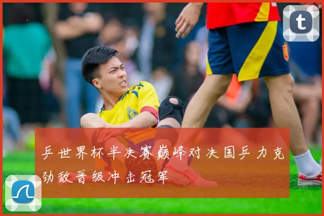 乒世界杯半决赛巅峰对决国乒力克劲敌晋级冲击冠军