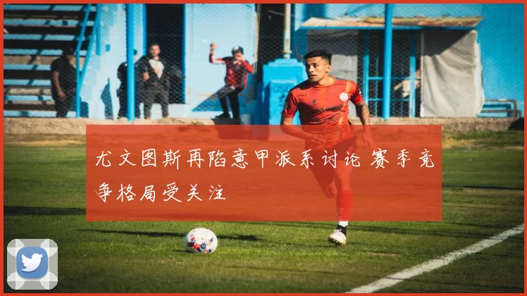 尤文图斯再陷意甲派系讨论 赛季竞争格局受关注