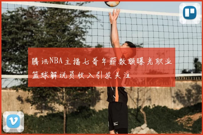 腾讯NBA主播七哥年薪数额曝光职业篮球解说员收入引发关注
