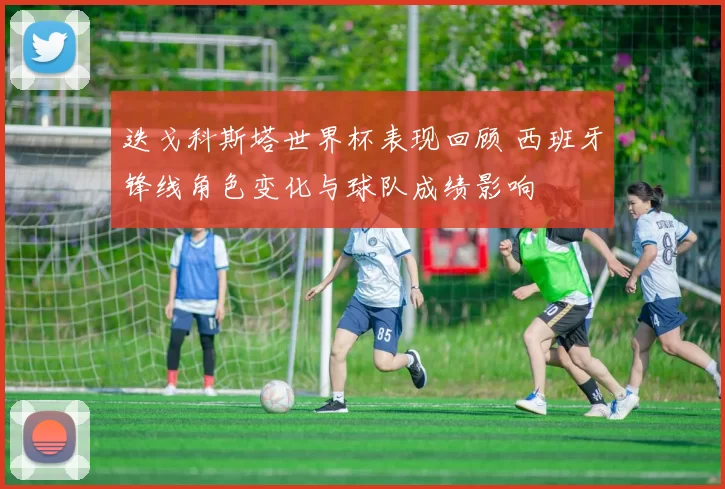 迭戈科斯塔世界杯表现回顾 西班牙锋线角色变化与球队成绩影响