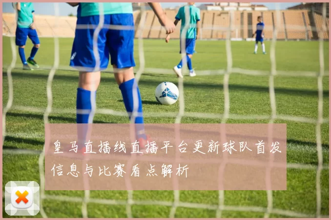 皇马直播线直播平台更新球队首发信息与比赛看点解析