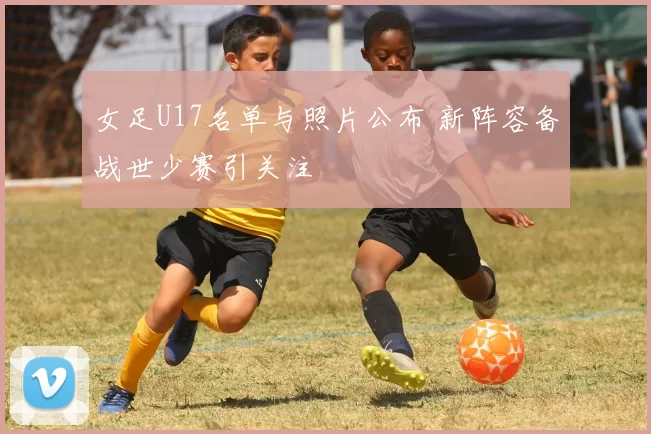 女足U17名单与照片公布 新阵容备战世少赛引关注