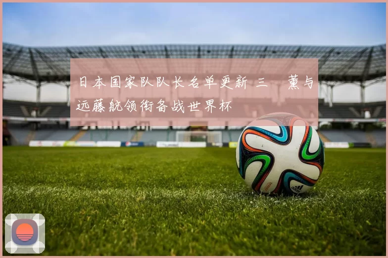 日本国家队队长名单更新 三笘薰与远藤航领衔备战世界杯