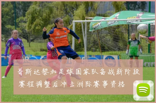 哥斯达黎加足球国家队备战新阶段 赛程调整后冲击洲际赛事资格