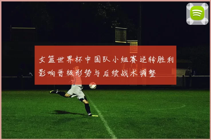女篮世界杯中国队小组赛逆转胜利影响晋级形势与后续战术调整