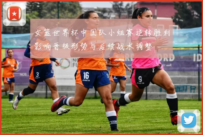 女篮世界杯中国队小组赛逆转胜利影响晋级形势与后续战术调整