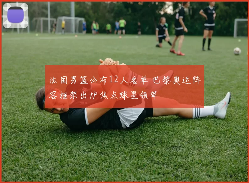 法国男篮公布12人名单 巴黎奥运阵容框架出炉焦点球星领军