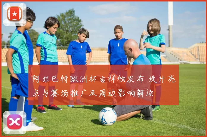 阿尔巴特欧洲杯吉祥物发布 设计亮点与赛场推广及周边影响解读