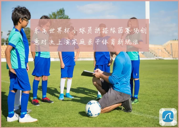 乐高世界杯小球员拼搭绿茵赛场创意对决上演家庭亲子体育新玩法