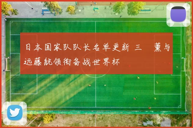 日本国家队队长名单更新 三笘薰与远藤航领衔备战世界杯