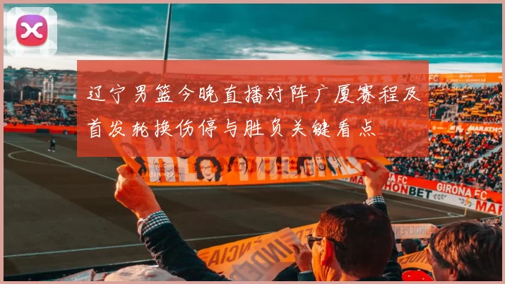 辽宁男篮今晚直播对阵广厦赛程及首发轮换伤停与胜负关键看点