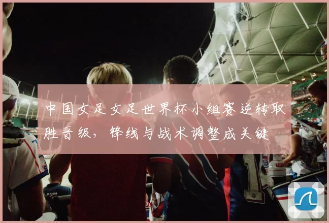 中国女足女足世界杯小组赛逆转取胜晋级,锋线与战术调整成关键