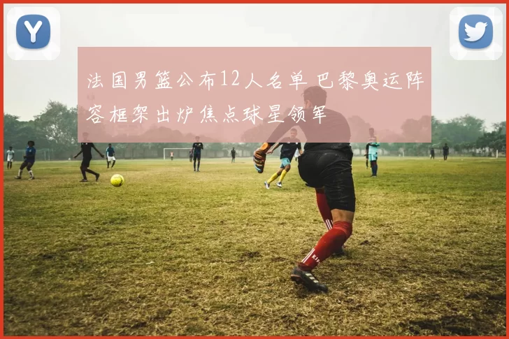 法国男篮公布12人名单 巴黎奥运阵容框架出炉焦点球星领军