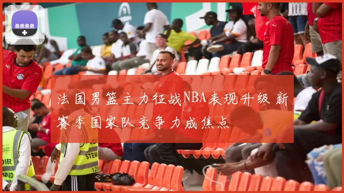 法国男篮主力征战NBA表现升级 新赛季国家队竞争力成焦点