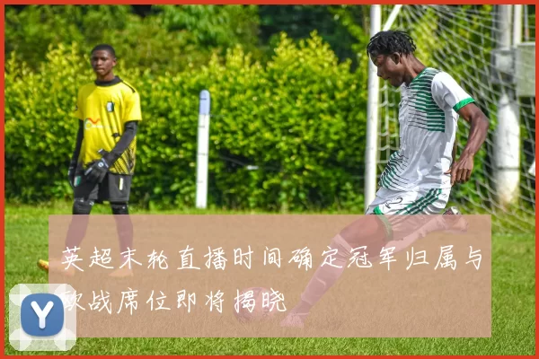 英超末轮直播时间确定冠军归属与欧战席位即将揭晓